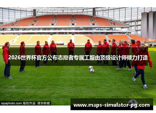 2026世界杯官方公布志愿者专属工服由顶级设计师倾力打造