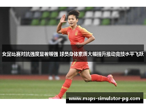 女足比赛对抗强度显著增强 球员身体素质大幅提升推动竞技水平飞跃